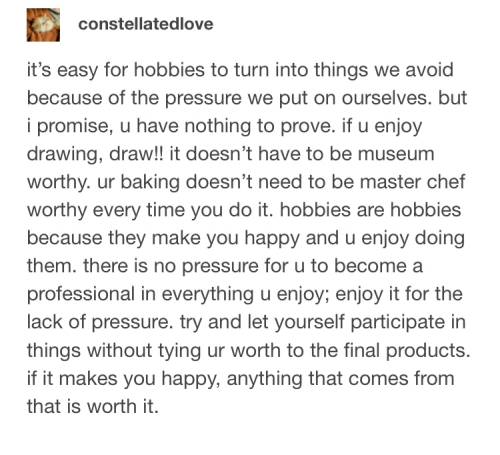 tumblr post by constellateddove: it's easy for hobbies to turn into things we avoid because of the pressure we put on ourselves. But I promise, you have nothng to prove. If you enjoy drawing, draw!! It doesn't have to be museum worthy. Your baking doesn't have to be master chef worthy every time you do it. Hobbies are hobbies because they make you happy and you enjoy doing them. There is no pressure for you to become a professional in everything you enjoy; enjoy it for the lack of pressure. Try and let yourself participate in things without tying your worth to the final products. If it makes you happy, anything that comes from it is worth it.