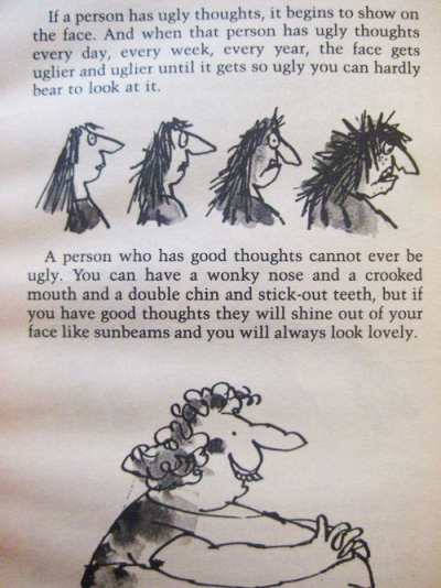 A page from The Twits: If a person has ugly thoughts, it begins to show on the face. And when that person has ugly thoughts every day, every week, every year, the face gets uglier and uglier until you can hardly bear to look at it.
A person who has good thoughts cannot ever be ugly. You can have a wonky nose and a crooked mouth and a double chin and stick-out teeth, but if you have good thoughts it will shine out of your face like sunbeams and you will always look lovely.